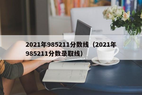 2021年985211分数线（2021年985211分数录取线）