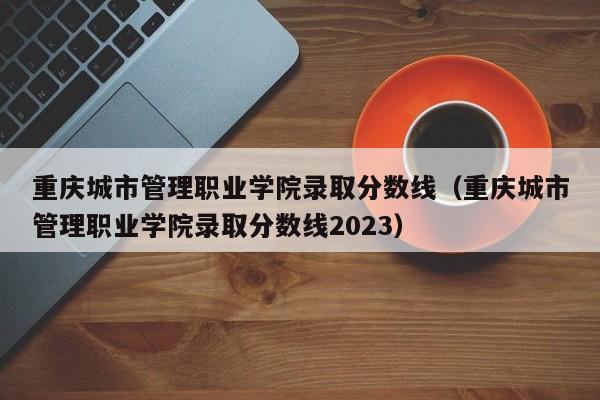 重庆城市管理职业学院录取分数线（重庆城市管理职业学院录取分数线2023）