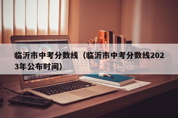 临沂市中考分数线（临沂市中考分数线2023年公布时间）