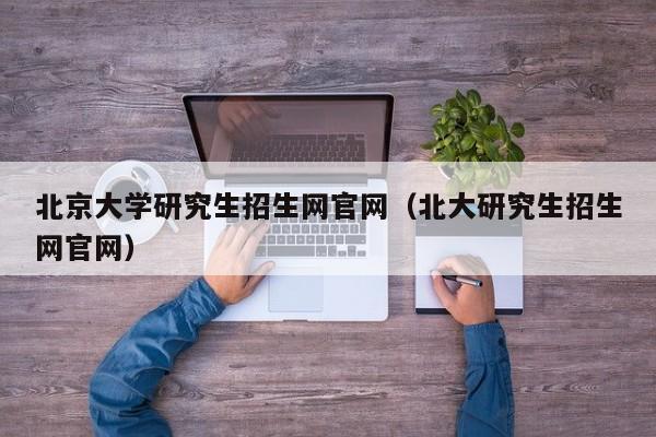 北京大学研究生招生网官网（北大研究生招生网官网）