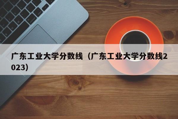 广东工业大学分数线（广东工业大学分数线2023）