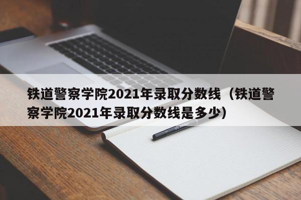 铁道警察学院2021年录取分数线（铁道警察学院2021年录取分数线是多少）