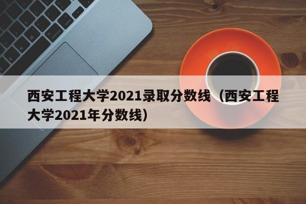 西安工程大学2021录取分数线（西安工程大学2021年分数线）