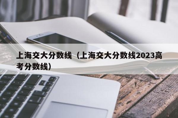上海交大分数线（上海交大分数线2023高考分数线）