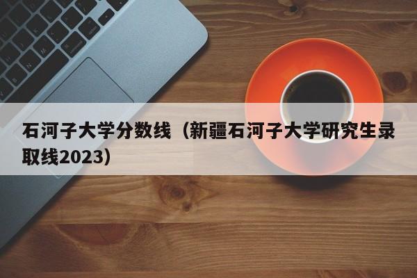 石河子大学分数线（新疆石河子大学研究生录取线2023）