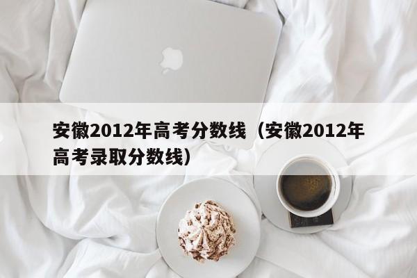 安徽2012年高考分数线（安徽2012年高考录取分数线）
