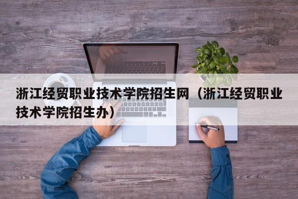 浙江经贸职业技术学院招生网（浙江经贸职业技术学院招生办）