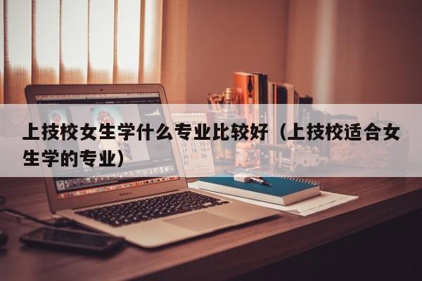 上技校女生学什么专业比较好（上技校适合女生学的专业）