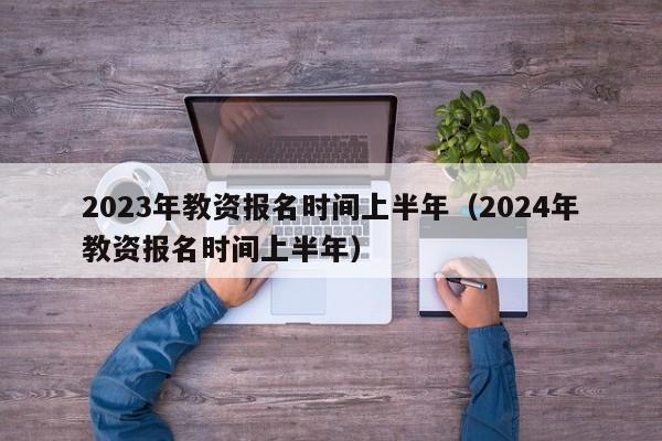 2023年教资报名时间上半年（2024年教资报名时间上半年）