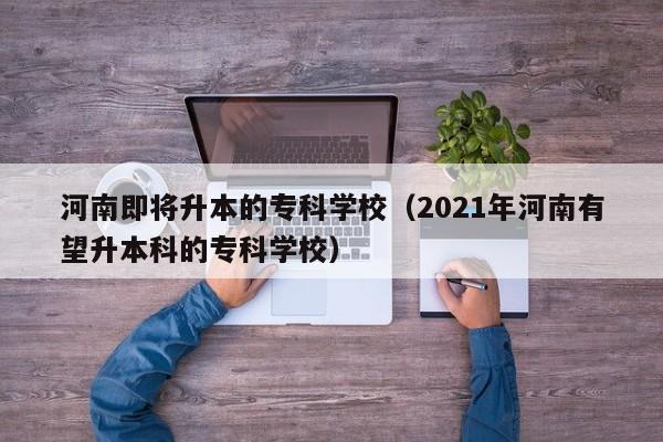 河南即将升本的专科学校（2021年河南有望升本科的专科学校）