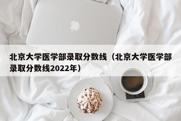 北京大学医学部录取分数线（北京大学医学部录取分数线2022年）