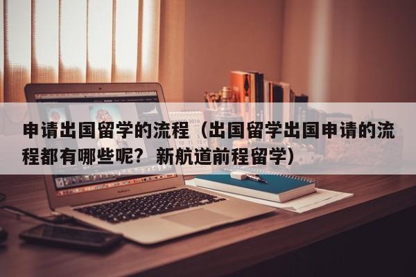 申请出国留学的流程（出国留学出国申请的流程都有哪些呢?  新航道前程留学）