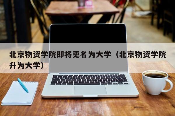 北京物资学院即将更名为大学（北京物资学院升为大学）