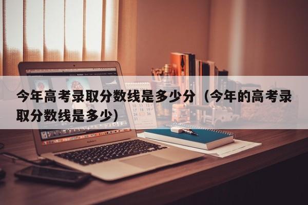 今年高考录取分数线是多少分（今年的高考录取分数线是多少）