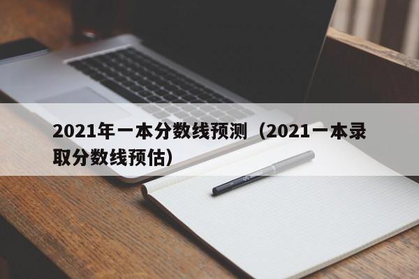 2021年一本分数线预测（2021一本录取分数线预估）