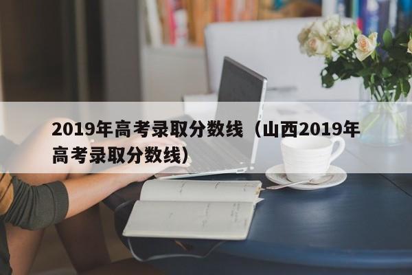 2019年高考录取分数线（山西2019年高考录取分数线）
