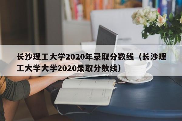 长沙理工大学2020年录取分数线（长沙理工大学大学2020录取分数线）