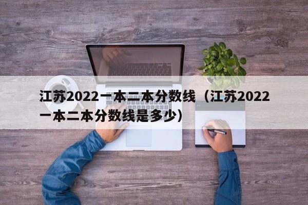 江苏2022一本二本分数线（江苏2022一本二本分数线是多少）