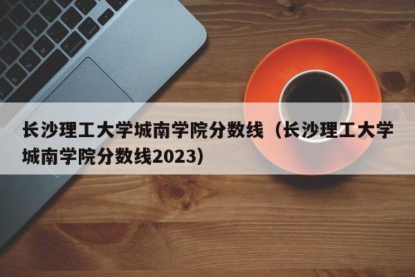 长沙理工大学城南学院分数线（长沙理工大学城南学院分数线2023）