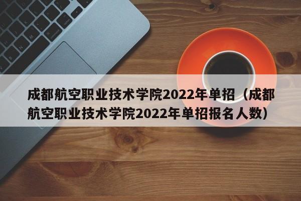 成都航空职业技术学院2022年单招（成都航空职业技术学院2022年单招报名人数）