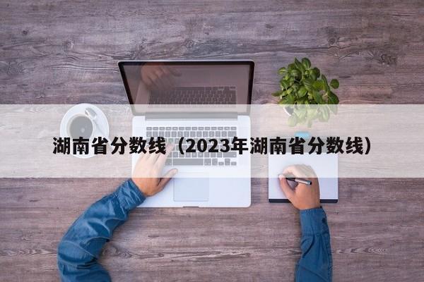 湖南省分数线（2023年湖南省分数线）