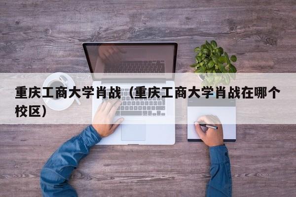 重庆工商大学肖战（重庆工商大学肖战在哪个校区）