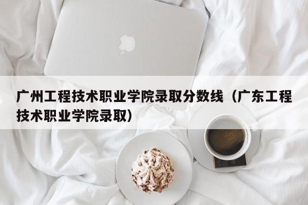 广州工程技术职业学院录取分数线（广东工程技术职业学院录取）