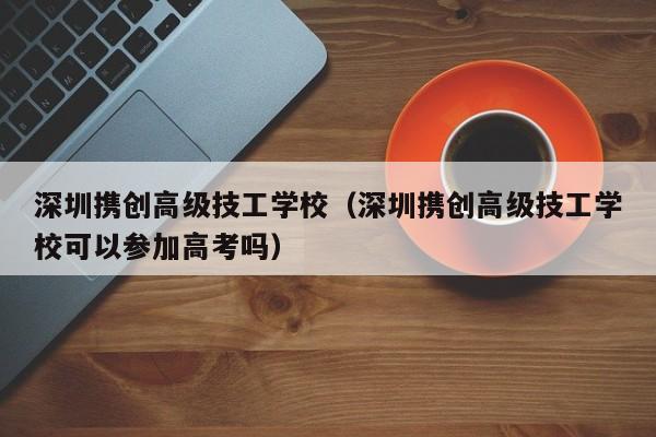 深圳携创高级技工学校（深圳携创高级技工学校可以参加高考吗）
