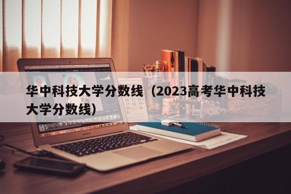 华中科技大学分数线（2023高考华中科技大学分数线）