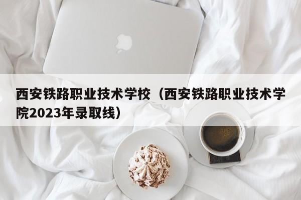 西安铁路职业技术学校（西安铁路职业技术学院2023年录取线）