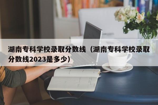 湖南专科学校录取分数线（湖南专科学校录取分数线2023是多少）