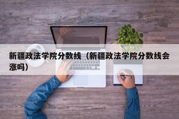 新疆政法学院分数线（新疆政法学院分数线会涨吗）