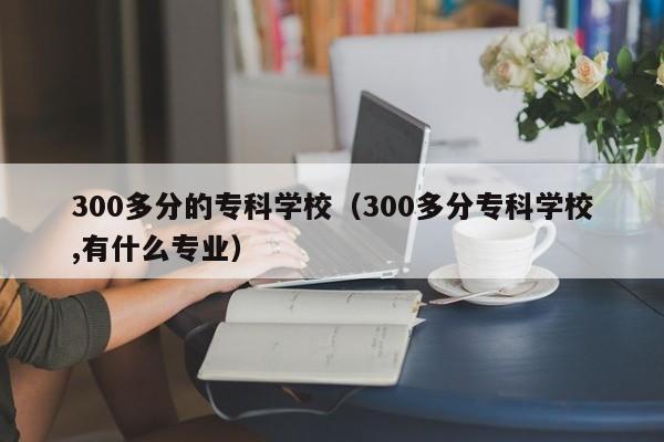 300多分的专科学校（300多分专科学校,有什么专业）