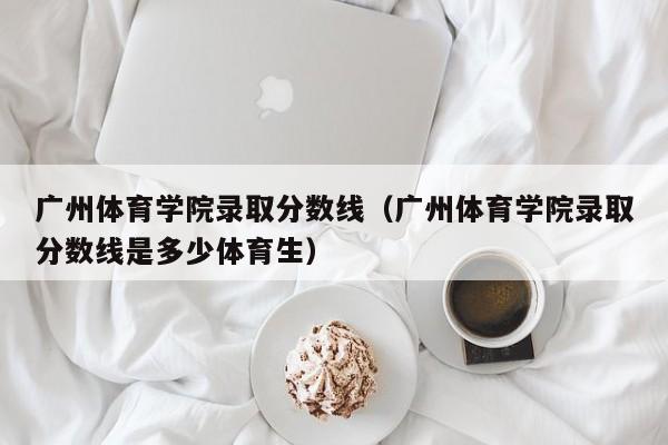 广州体育学院录取分数线（广州体育学院录取分数线是多少体育生）