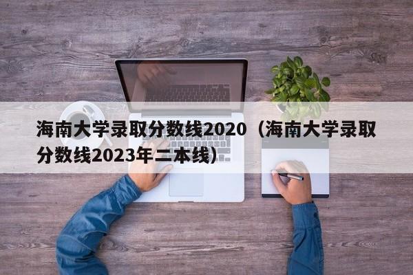 海南大学录取分数线2020（海南大学录取分数线2023年二本线）