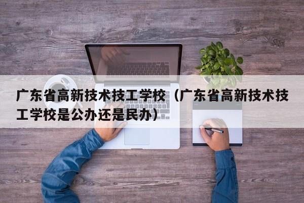 广东省高新技术技工学校（广东省高新技术技工学校是公办还是民办）