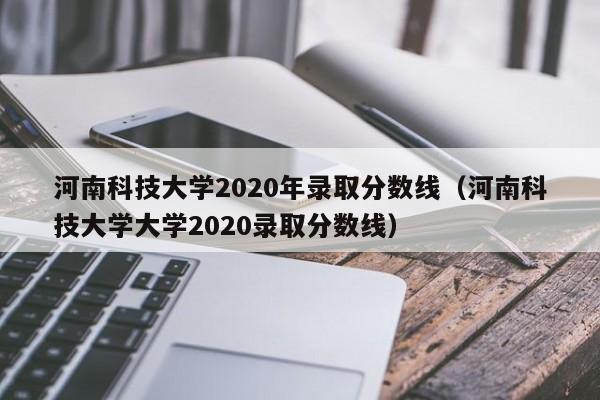 河南科技大学2020年录取分数线（河南科技大学大学2020录取分数线）