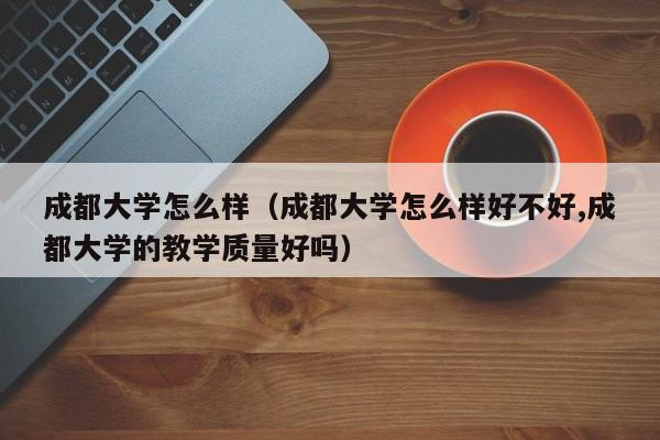 成都大学怎么样（成都大学怎么样好不好,成都大学的教学质量好吗）