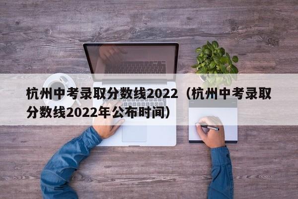杭州中考录取分数线2022（杭州中考录取分数线2022年公布时间）