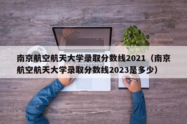 南京航空航天大学录取分数线2021（南京航空航天大学录取分数线2023是多少）