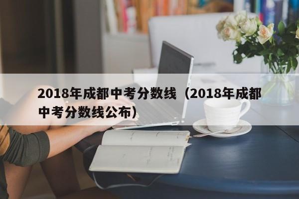 2018年成都中考分数线（2018年成都中考分数线公布）