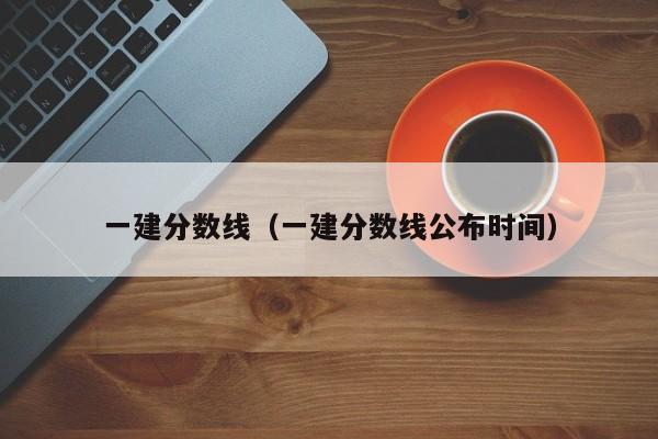 一建分数线（一建分数线公布时间）