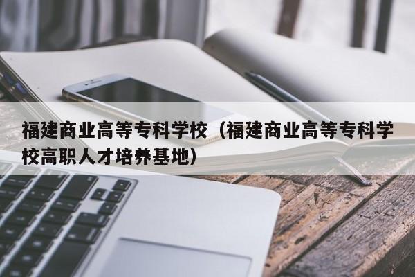 福建商业高等专科学校（福建商业高等专科学校高职人才培养基地）