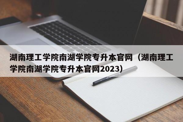 湖南理工学院南湖学院专升本官网（湖南理工学院南湖学院专升本官网2023）