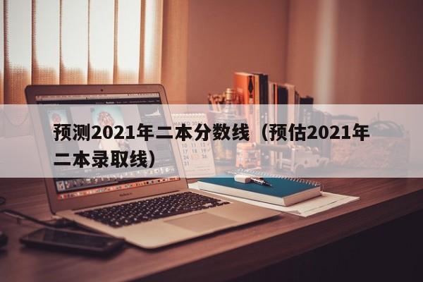 预测2021年二本分数线（预估2021年二本录取线）