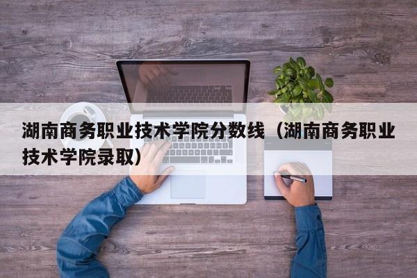 湖南商务职业技术学院分数线（湖南商务职业技术学院录取）