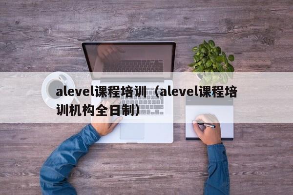 alevel课程培训（alevel课程培训机构全日制）