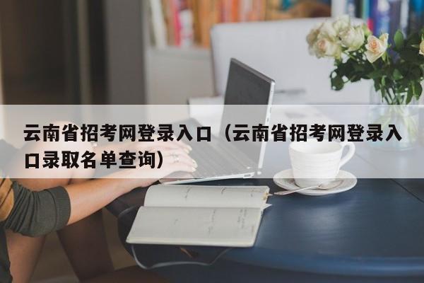 云南省招考网登录入口（云南省招考网登录入口录取名单查询）