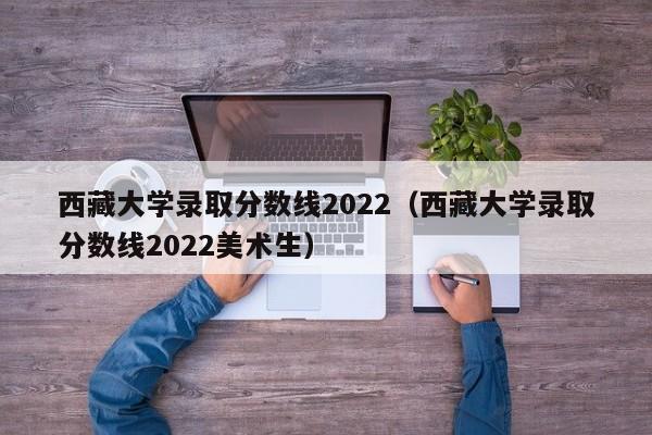 西藏大学录取分数线2022（西藏大学录取分数线2022美术生）
