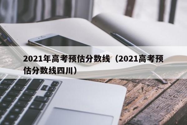 2021年高考预估分数线（2021高考预估分数线四川）
